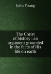 Christ of History: An Argument Grounded in the Facts of His Life on Earth